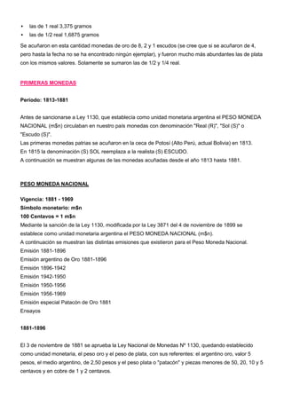    las de 1 real 3,375 gramos
   las de 1/2 real 1,6875 gramos

Se acuñaron en esta cantidad monedas de oro de 8, 2 y 1 escudos (se cree que si se acuñaron de 4,
pero hasta la fecha no se ha encontrado ningún ejemplar), y fueron mucho más abundantes las de plata
con los mismos valores. Solamente se sumaron las de 1/2 y 1/4 real.


PRIMERAS MONEDAS


Período: 1813-1881


Antes de sancionarse a Ley 1130, que establecía como unidad monetaria argentina el PESO MONEDA
NACIONAL (m$n) circulaban en nuestro país monedas con denominación "Real (R)", "Sol (S)" o
"Escudo (S)".
Las primeras monedas patrias se acuñaron en la ceca de Potosí (Alto Perú, actual Bolivia) en 1813.
En 1815 la denominación (S) SOL reemplaza a la realista (S) ESCUDO.
A continuación se muestran algunas de las monedas acuñadas desde el año 1813 hasta 1881.



PESO MONEDA NACIONAL

Vigencia: 1881 - 1969
Símbolo monetario: m$n
100 Centavos = 1 m$n
Mediante la sanción de la Ley 1130, modificada por la Ley 3871 del 4 de noviembre de 1899 se
establece como unidad monetaria argentina el PESO MONEDA NACIONAL (m$n).
A continuación se muestran las distintas emisiones que existieron para el Peso Moneda Nacional.
Emisión 1881-1896
Emisión argentino de Oro 1881-1896
Emisión 1896-1942
Emisión 1942-1950
Emisión 1950-1956
Emisión 1956-1969
Emisión especial Patacón de Oro 1881
Ensayos


1881-1896


El 3 de noviembre de 1881 se aprueba la Ley Nacional de Monedas Nº 1130, quedando establecido
como unidad monetaria, el peso oro y el peso de plata, con sus referentes: el argentino oro, valor 5
pesos, el medio argentino, de 2,50 pesos y el peso plata o "patacón" y piezas menores de 50, 20, 10 y 5
centavos y en cobre de 1 y 2 centavos.
 