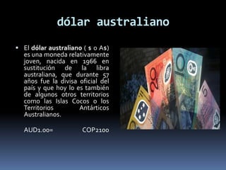 dólar australiano
 El dólar australiano ( $ o A$)
es una moneda relativamente
joven, nacida en 1966 en
sustitución de la libra
australiana, que durante 57
años fue la divisa oficial del
país y que hoy lo es también
de algunos otros territorios
como las Islas Cocos o los
Territorios Antárticos
Australianos.
AUD1.00= COP2100
 