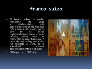 franco suizo
 El franco suizo, la unidad
monetaria de Suiza
y Liechtenstein, está
considerada una de las monedas
más estables del mundo, por lo
que se ha usado
tradicionalmente como un valor
refugio, sobre todo en
momentos de crisis financiera. A
pesar de que no hay un cambio
fijo respecto al euro, en la
actualidad equivale
aproximadamente a 0,82 euros
 CHF0.50 = COP1500 .
 