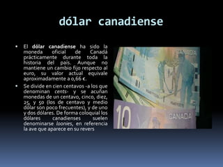 dólar canadiense
 El dólar canadiense ha sido la
moneda oficial de Canadá
prácticamente durante toda la
historia del país. Aunque no
mantiene un cambio fijo respecto al
euro, su valor actual equivale
aproximadamente a 0,66 €.
 Se divide en cien centavos -a los que
denominan cents- y se acuñan
monedas de un centavo, cinco, diez,
25, y 50 (los de centavo y medio
dólar son poco frecuentes), y de uno
y dos dólares. De forma coloquial los
dólares canadienses suelen
denominarse loonies, en referencia
la ave que aparece en su revers
 