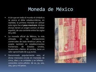 Moneda de México
 A Un que en todo el mundo el símbolo $
se asocia al dólar estadounidense, en
realidad, la primera moneda en utilizar
este signo fue el peso mexicano. Ambas
divisas tienen un origen común: el dólar
español, de uso corriente entre los siglos
XV y XIX.
 La moneda oficial de México, la más
utilizada en las transacciones
comerciales de toda América Latina, se
acepta también en establecimientos
fronterizos de Estados Unidos,
Guatemala y Belice. Al cambio, tiene un
valor aproximado de 0,55 euros.
 Denominado popularmente varo, el
divisa mexicana circula en monedas de
cinco, diez y 20 unidades y en billetes -
conocidos como pillulos- de 20, 50, 100,
200, 500 y mil pesos.
 