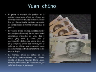 Yuan chino
 El yuan -la moneda del pueblo- es la
unidad monetaria oficial de China, en
circulación desde finales de la década de
los 40. Denominada también renminbi,
es conocida con el mismo símbolo que el
yen: ¥.
 El yuan se divide en diez jiao (décimos) y
en cien fen (céntimos). Se encuentran en
circulación monedas de uno, dos y
cinco fen; uno y cinco jiao y
un renminbi, y billetes de cinco, diez, 20,
50 y 100 yuan, y uno, dos y cinco jiao. El
valor de los billetes aparece escrito tanto
en la numeración tradicional china como
en la arábiga.
 La moneda china no cotiza en los
mercados internacionales de divisas,
siendo el Banco Popular Chino quien
establece el cambio. En la actualidad, su
valor es de unos 0, 117 euros
 