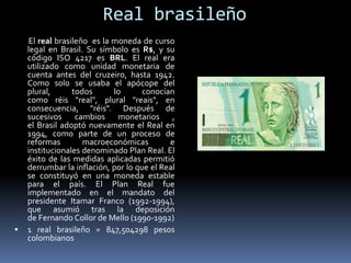 Real brasileño
El real brasileño es la moneda de curso
legal en Brasil. Su símbolo es R$, y su
código ISO 4217 es BRL. El real era
utilizado como unidad monetaria de
cuenta antes del cruzeiro, hasta 1942.
Como solo se usaba el apócope del
plural, todos lo conocían
como réis "real", plural "reais", en
consecuencia, "réis". Después de
sucesivos cambios monetarios ,
el Brasil adoptó nuevamente el Real en
1994, como parte de un proceso de
reformas macroeconómicas e
institucionales denominado Plan Real. El
éxito de las medidas aplicadas permitió
derrumbar la inflación, por lo que el Real
se constituyó en una moneda estable
para el país. El Plan Real fue
implementado en el mandato del
presidente Itamar Franco (1992-1994),
que asumió tras la deposición
de Fernando Collor de Mello (1990-1992)
 1 real brasileño = 847,504298 pesos
colombianos
 