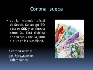 Corona sueca
 es la moneda oficial
de Suecia. Su código ISO
4217 es SEK y se abrevia
como kr.. Está dividida
en 100 öre, y circula junto
al euro en las islas Åland.
1 corona sueca =
331,830946 pesos
colombianos
 
