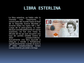LIBRA ESTERLINA
La libra esterlina, ya había sido la
moneda más importante y
comerciada del mundo hasta el final
de la Segunda Guerra Mundial y
durante todos los siglos XIX y XX.
Luego de la post-guerra, su valor
decayó considerablemente en varias
ocasiones, no fue sino hasta la
década de los 90 que recuperó una
tasa de cambio estable contra el
dólar estadounidense.
Actualmente una libra equivale a
US$1,60 y tiende a fortalecerse
significativamente cuando el euro o
el dólar estadounidense tienen
rumbo incierto y/o están a la baja
 