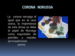 CORONA NORUEGA
La corona noruega al
igual que en el caso
sueco, la importancia
de esta divisa se debe
al papel de Noruega
como exportador de
petróleo y metales
(principalmente
acero).
 