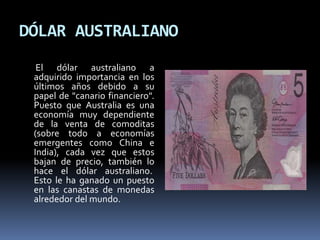 DÓLAR AUSTRALIANO
El dólar australiano a
adquirido importancia en los
últimos años debido a su
papel de "canario financiero".
Puesto que Australia es una
economía muy dependiente
de la venta de comoditas
(sobre todo a economías
emergentes como China e
India), cada vez que estos
bajan de precio, también lo
hace el dólar australiano.
Esto le ha ganado un puesto
en las canastas de monedas
alrededor del mundo.
 
