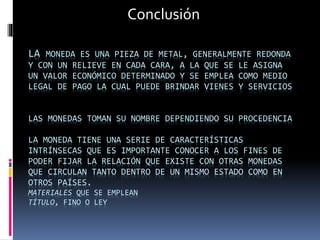 LA MONEDA ES UNA PIEZA DE METAL, GENERALMENTE REDONDA
Y CON UN RELIEVE EN CADA CARA, A LA QUE SE LE ASIGNA
UN VALOR ECONÓMICO DETERMINADO Y SE EMPLEA COMO MEDIO
LEGAL DE PAGO LA CUAL PUEDE BRINDAR VIENES Y SERVICIOS
LAS MONEDAS TOMAN SU NOMBRE DEPENDIENDO SU PROCEDENCIA
LA MONEDA TIENE UNA SERIE DE CARACTERÍSTICAS
INTRÍNSECAS QUE ES IMPORTANTE CONOCER A LOS FINES DE
PODER FIJAR LA RELACIÓN QUE EXISTE CON OTRAS MONEDAS
QUE CIRCULAN TANTO DENTRO DE UN MISMO ESTADO COMO EN
OTROS PAÍSES.
MATERIALES QUE SE EMPLEAN
TÍTULO, FINO O LEY
Conclusión
 