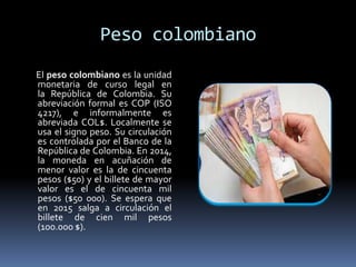 Peso colombiano
El peso colombiano es la unidad
monetaria de curso legal en
la República de Colombia. Su
abreviación formal es COP (ISO
4217), e informalmente es
abreviada COL$. Localmente se
usa el signo peso. Su circulación
es controlada por el Banco de la
República de Colombia. En 2014,
la moneda en acuñación de
menor valor es la de cincuenta
pesos ($50) y el billete de mayor
valor es el de cincuenta mil
pesos ($50 000). Se espera que
en 2015 salga a circulación el
billete de cien mil pesos
(100.000 $).
 