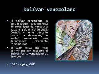 bolívar venezolano
 El bolívar venezolano, o
bolívar fuerte , es la moneda
de curso legal de Venezuela
hasta el 1 de enero de 2008.
Cuando el ente bancario
central lo determine, la
unidad monetaria será
denominada únicamente
como Bolívar.
 El valor actual del Peso
colombiano con respecto al
Bolívar fuerte venezolano es
de 0.002
 1VEF = 456,33 COP
 