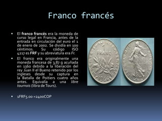 Franco francés
 El franco francés era la moneda de
curso legal en Francia, antes de la
entrada en circulación del euro el 1
de enero de 2002. Se dividía en 100
céntimos. Su código ISO
4217 es FRF y su abreviatura era Fr.
 El franco era originalmente una
moneda francesa de 3,87 g acuñada
en 1360 debido a la liberación del
rey Juan II el Bueno retenido por los
ingleses desde su captura en
la Batalla de Poitiers cuatro años
antes. Equivalía a una libre
tournois (libra deTours).
 1FRF5.00 =2400COP
 