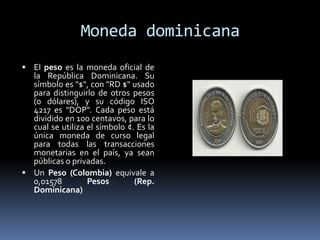 Moneda dominicana
 El peso es la moneda oficial de
la República Dominicana. Su
símbolo es "$", con "RD $" usado
para distinguirlo de otros pesos
(o dólares), y su código ISO
4217 es "DOP". Cada peso está
dividido en 100 centavos, para lo
cual se utiliza el símbolo ¢. Es la
única moneda de curso legal
para todas las transacciones
monetarias en el país, ya sean
públicas o privadas.
 Un Peso (Colombia) equivale a
0,01578 Pesos (Rep.
Dominicana)
 