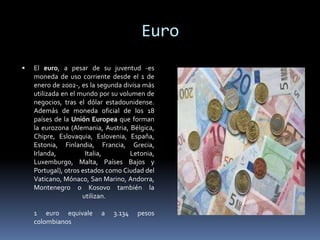 Euro
 El euro, a pesar de su juventud -es
moneda de uso corriente desde el 1 de
enero de 2002-, es la segunda divisa más
utilizada en el mundo por su volumen de
negocios, tras el dólar estadounidense.
Además de moneda oficial de los 18
países de la Unión Europea que forman
la eurozona (Alemania, Austria, Bélgica,
Chipre, Eslovaquia, Eslovenia, España,
Estonia, Finlandia, Francia, Grecia,
Irlanda, Italia, Letonia,
Luxemburgo, Malta, Países Bajos y
Portugal), otros estados como Ciudad del
Vaticano, Mónaco, San Marino, Andorra,
Montenegro o Kosovo también la
utilizan.
1 euro equivale a 3.134 pesos
colombianos
 
