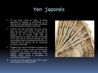 Yen japonés
 En 140 años -nació en 1874-, la divisa
japonesa ha llegado a convertirse en la
tercera más valorada del mundo, por detrás
del dólar estadounidense y del euro.
 Cuenta con seis monedas: de uno, cinco,
diez, 50, 100 y 500 yenes, si bien dos de
ellas, las de cinco y las de 50 tienen un
agujero en el centro. Más allá de
especulaciones, la razón de esta curiosidad
no es otra que la decisión tomada por las
autoridades ante la necesidad de ahorrar en
material tras la guerra, en un momento
económico delicado.
 El yen (¥) se imprime también en billetes de
1.000, 2.000, 5.000 y 10.000 y el tiempo de
circulación es corto, ya que en Japón
realizar transacciones comerciales con
billetes viejos, sucios o arrugados se
considera irrespetuoso.
 El valor del yen japonés 34,00 JPY a peso
colombiano es de 781,08 COP
 
