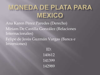 Moneda de plata para mexico Ana Karen Pérez Paredes (Derecho) Miriam De Castilla González (Relaciones Internacionales) Felipe de Jesús Guzmán Vargas (Banca e Inversiones) ID: 140612 141399 142989 
