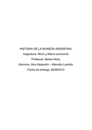 HISTORIA DE LA MONEDA ARGENTINA.
   Asignatura: Micro y Macro economía.
          Profesora: Barba Alicia.
Alumnos: Alva Alejandro – Mansilla Ludmila.
      Fecha de entrega: 26/09/2012
 