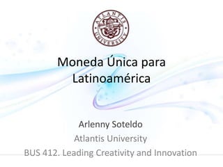 Moneda Única para 
Latinoamérica 
Arlenny Soteldo 
Atlantis University 
BUS 412. Leading Creativity and Innovation 
 