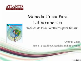 Moneda Única Para
Latinoamérica
Cynthia Galán
BUS 412 Leading Creativity and Innovation
Técnica de los 6 Sombreros para Pensar
 