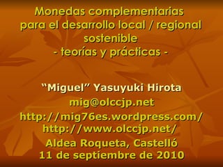 Monedas complementarias  para el desarrollo local / regional sostenible - teorías y prácticas - “ Miguel” Yasuyuki Hirota [email_address] http://mig76es.wordpress.com/ http://www.olccjp.net/  Aldea Roqueta, Castelló 11 de septiembre  de 2010 