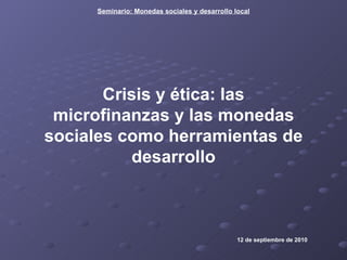 Crisis y ética: las microfinanzas y las monedas sociales como herramientas de desarrollo 12 de septiembre de 2010 Seminario: Monedas sociales y desarrollo local 