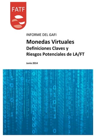  
	
  
	
  
	
  
	
  
	
  
	
  
	
  
	
  
	
  
	
  
	
  
INFORME	
  DEL	
  GAFI	
  
	
  
Monedas	
  Virtuales	
  
Definiciones	
  Claves	
  y	
  
	
  
Riesgos	
  Potenciales	
  de	
  LA/FT	
  
	
  
	
  
Junio	
  2014	
  
 