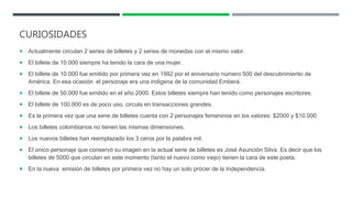 CURIOSIDADES
 Actualmente circulan 2 series de billetes y 2 series de monedas con el mismo valor.
 El billete de 10.000 siempre ha tenido la cara de una mujer.
 El billete de 10.000 fue emitido por primera vez en 1992 por el aniversario número 500 del descubrimiento de
América. En esa ocasión el personaje era una indígena de la comunidad Emberá.
 El billete de 50.000 fue emitido en el año 2000. Estos billetes siempre han tenido como personajes escritores.
 El billete de 100.000 es de poco uso, circula en transacciones grandes.
 Es la primera vez que una serie de billetes cuenta con 2 personajes femeninos en los valores: $2000 y $10.000
 Los billetes colombianos no tienen las mismas dimensiones.
 Los nuevos billetes han reemplazado los 3 ceros por la palabra mil.
 El único personaje que conservó su imagen en la actual serie de billetes es José Asunción Silva. Es decir que los
billetes de 5000 que circulan en este momento (tanto el nuevo como viejo) tienen la cara de este poeta.
 En la nueva emisión de billetes por primera vez no hay un solo prócer de la Independencia.
 