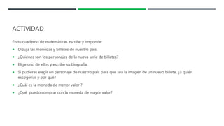 ACTIVIDAD
En tu cuaderno de matemáticas escribe y responde:
 Dibuja las monedas y billetes de nuestro país.
 ¿Quiénes son los personajes de la nueva serie de billetes?
 Elige uno de ellos y escribe su biografía.
 Si pudieras elegir un personaje de nuestro país para que sea la imagen de un nuevo billete, ¿a quién
escogerías y por qué?
 ¿Cuál es la moneda de menor valor ?
 ¿Qué puedo comprar con la moneda de mayor valor?
 