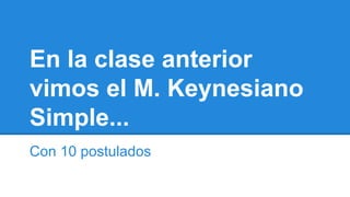 En la clase anterior
vimos el M. Keynesiano
Simple...
Con 10 postulados

 