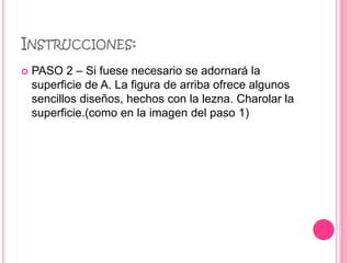 INSTRUCCIONES:
   PASO 2 – Si fuese necesario se adornará la
    superficie de A. La figura de arriba ofrece algunos
    sencillos diseños, hechos con la lezna. Charolar la
    superficie.(como en la imagen del paso 1)
 