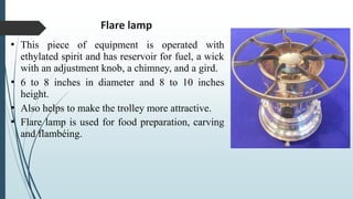 Flare lamp
• This piece of equipment is operated with
ethylated spirit and has reservoir for fuel, a wick
with an adjustment knob, a chimney, and a gird.
• 6 to 8 inches in diameter and 8 to 10 inches
height.
• Also helps to make the trolley more attractive.
• Flare lamp is used for food preparation, carving
and flambéing.
 