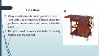 Gas stove
• Many establishments prefer gas stove over
flare lamp .the cylinders are placed under the
gas burner in a chamber and connected to the
stove.
• The stove used in trolley should be frequently
cleaned and maintained.
 