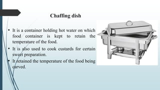 • It is a container holding hot water on which
food container is kept to retain the
temperature of the food.
• It is also used to cook custards for certain
sweet preparation.
• It retained the temperature of the food being
carved.
Chaffing dish
 
