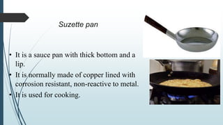 Suzette pan
• It is a sauce pan with thick bottom and a
lip.
• It is normally made of copper lined with
corrosion resistant, non-reactive to metal.
• It is used for cooking.
 