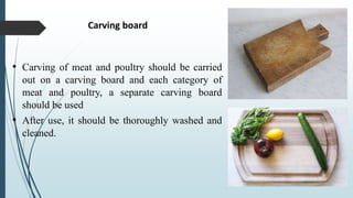 Carving board
• Carving of meat and poultry should be carried
out on a carving board and each category of
meat and poultry, a separate carving board
should be used
• After use, it should be thoroughly washed and
cleaned.
 
