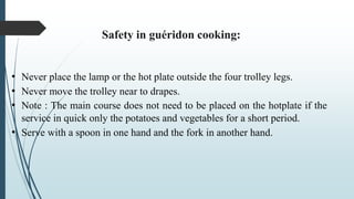Safety in guéridon cooking:
• Never place the lamp or the hot plate outside the four trolley legs.
• Never move the trolley near to drapes.
• Note : The main course does not need to be placed on the hotplate if the
service in quick only the potatoes and vegetables for a short period.
• Serve with a spoon in one hand and the fork in another hand.
 