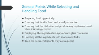 General Points While Selecting and
Handling Food
 Preparing food hygienically
 Ensuring that food is fresh and visually attractive
 Ensuring that the dish does not produce any unpleasant smell
when it is being cooked
 Displaying the ingredients in appropriate glass containers
 Handling all the ingredients with spoons and forks
 Keep the items chilled until they are required
 