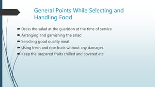 General Points While Selecting and
Handling Food
 Dress the salad at the gueridon at the time of service
 Arranging and garnishing the salad
 Selecting good quality meat
 Using fresh and ripe fruits without any damages
 Keep the prepared fruits chilled and covered etc.
 