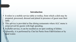 Introduction
• It refers to a mobile service table or trolley, from which a dish may be
prepared, processed, dressed and plated in presence of guest near their
table.
• This service is provided at fine dining restaurants where ALC menu is
extra served for guests with high spending.
• In buffet service, it can be recalled as on-spot cooking of dishes.
• Generally, it is performed by Chef de Partie from F&B kitchen or by
head waiter.
 