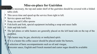 Mise-en-place for Guéridon
• Where necessary, the top and under shelf of the guéridon should be covered with a folded
table cloth.
• This saves time and speed up the service from right to left.
• Service spoon and forks
• Soup, tea and Coffee spoons
• Fish knife and fork, special equipment including a soup and sauce ladle
• Joint and side knife
• The hot plates or table heaters are generally placed on the left hand side on the top of the
guéridon.
• This heater may be gas, electricity or methylated spirit.
• If it is a heater the coffee saucer should be placed under the burners,
• A selection of basic accompaniments such as oil and vinegar,
Worcester sauce, English and French mustard and castor sugar should be available
 
