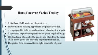 Hors d’oeuvre Varies Trolley
• It displays 10-12 varieties of appetizers.
• The containers holding appetizers are placed over ice.
• it is designed to hold ice and containers holding the appetizer.
• It have area to place adequate service gears required by guests.
• The foods are chosen by the guests and plated by the service
staffs or the guest can plate the appetizer themselves.
• The plated food is served from right hand side of guest.
 