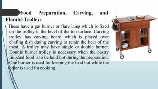 Food Preparation, Carving, and
Flambé Trolleys
• These have a gas burner or flare lamp which is fixed
on the trolley to the level of the top surface. Carving
trolley has carving board which is placed over
chafing dish during carving to retain the heat of the
meat. A trolley may have single or double burner.
Double burner trolley is necessary when the pastry
finished food is to be held hot during the preparation.
One burner is used for keeping the food hot while the
other is used for cooking.
 