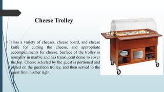 Cheese Trolley
• It has a variety of cheeses, cheese board, and cheese
knife for cutting the cheese, and appropriate
accompaniments for cheese. Surface of the trolley is
normally in marble and has translucent dome to cover
the top. Cheese selected by the guest is portioned and
plated on the gueridon trolley, and then served to the
guest from his/her right.
 