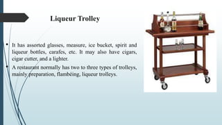 Liqueur Trolley
• It has assorted glasses, measure, ice bucket, spirit and
liqueur bottles, carafes, etc. It may also have cigars,
cigar cutter, and a lighter.
• A restaurant normally has two to three types of trolleys,
mainly preparation, flambéing, liqueur trolleys.
 