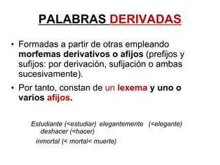 PALABRAS DERIVADAS
• Formadas a partir de otras empleando
morfemas derivativos o afijos (prefijos y
sufijos: por derivación, sufijación o ambas
sucesivamente).
• Por tanto, constan de un lexema y uno o
varios afijos.
Estudiante (<estudiar) elegantemente (<elegante)
deshacer (<hacer)
inmortal (< mortal< muerte)
 