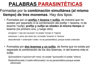 PALABRAS PARASINTÉTICAS
Formadas por la combinación simultánea (al mismo
tiempo) de tres monemas. Hay dos tipos:
• Formadas por un prefijo + lexema + sufijo, de manera que no
existen por separado ni la combinación del prefijo + lexema, ni de
lexema +sufijo; prefijo y sufijo se añaden al mismo tiempo al
lexema (no primero uno, y luego otro)
enrojecer < rojo (en-roj-ecer): no existe *enrojo ni *rojecer
enamorar < amor (en-amor-ar): no existe *enamor ni *amorar
desordenado < ordenado< orden: no es parasintética, porque existe ordenado
• Formadas por dos lexemas y un sufijo, de forma que no existe por
separado la combinación de los dos lexemas, ni del lexema más el
sufijo.
Quinceañero (<quince+añ-+ero): no existe *quinceaño ni existe *añero)
Radioaficionado (<radio+aficionado): no es parasintética porque existe
aficionado
 