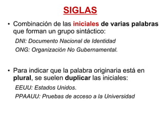 SIGLAS
• Combinación de las iniciales de varias palabras
que forman un grupo sintáctico:
DNI: Documento Nacional de Identidad
ONG: Organización No Gubernamental.
• Para indicar que la palabra originaria está en
plural, se suelen duplicar las iniciales:
EEUU: Estados Unidos.
PPAAUU: Pruebas de acceso a la Universidad
 