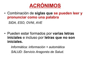 ACRÓNIMOS
• Combinación de siglas que se pueden leer y
pronunciar como una palabra
SIDA, ESO, OVNI, AVE
• Pueden estar formados por varias letras
iniciales e incluso por letras que no son
iniciales.
Informática: información + automática
SALUD: Servicio Aragonés de Salud.
 