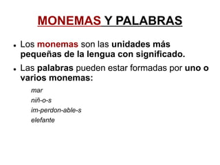 MONEMAS Y PALABRAS
 Los monemas son las unidades más
pequeñas de la lengua con significado.
 Las palabras pueden estar formadas por uno o
varios monemas:
mar
niñ-o-s
im-perdon-able-s
elefante
 