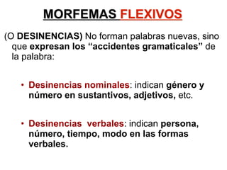 MORFEMAS FLEXIVOS
(O DESINENCIAS) No forman palabras nuevas, sino
que expresan los “accidentes gramaticales” de
la palabra:
• Desinencias nominales: indican género y
número en sustantivos, adjetivos, etc.
• Desinencias verbales: indican persona,
número, tiempo, modo en las formas
verbales.
 