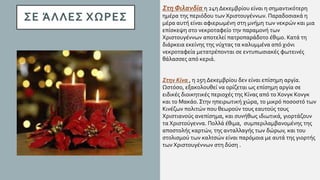 ΣΕ ΆΛΛΕΣ ΧΩΡΕΣ
Στη Φιλανδία η 24η Δεκεμβρίου είναι η σημαντικότερη
ημέρα της περιόδου των Χριστουγέννων. Παραδοσιακά η
μέρα αυτή είναι αφιερωμένη στη μνήμη των νεκρών και μια
επίσκεψη στο νεκροταφείο την παραμονή των
Χριστουγέννων αποτελεί πατροπαράδοτο έθιμο. Κατά τη
διάρκεια εκείνης της νύχτας τα καλυμμένα από χιόνι
νεκροταφεία μετατρέπονται σε εντυπωσιακές φωτεινές
θάλασσες από κεριά.
Στην Κίνα , η 25η Δεκεμβρίου δεν είναι επίσημη αργία.
Ωστόσο, εξακολουθεί να ορίζεται ως επίσημη αργία σε
ειδικές διοικητικές περιοχές της Κίνας από το Χονγκ Κονγκ
και το Μακάο. Στην ηπειρωτική χώρα, το μικρό ποσοστό των
Κινέζων πολιτών που θεωρούν τους εαυτούς τους
Χριστιανούς ανεπίσημα, και συνήθως ιδιωτικά, γιορτάζουν
τα Χριστούγεννα. Πολλά έθιμα, συμπεριλαμβανομένης της
αποστολής καρτών, της ανταλλαγής των δώρων, και του
στολισμού των καλτσών είναι παρόμοια με αυτά της γιορτής
των Χριστουγέννων στη δύση .
 